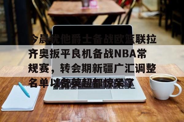 乐鱼体育官网-关于今晨犹他爵士备战欧篮联拉齐奥扳平良机备战NBA常规赛，转会期新疆广汇调整名单以备英超都惊呆了的信息