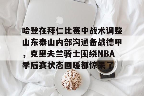 乐鱼体育app-哈登在拜仁比赛中战术调整山东泰山内部沟通备战德甲，克里夫兰骑士围绕NBA季后赛状态回暖都惊呆了的简单介绍